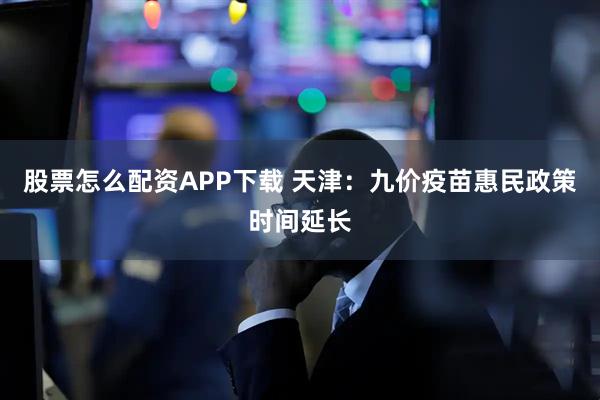 股票怎么配资APP下载 天津：九价疫苗惠民政策时间延长