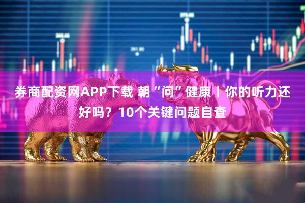 券商配资网APP下载 朝“问”健康丨你的听力还好吗？10个关键问题自查