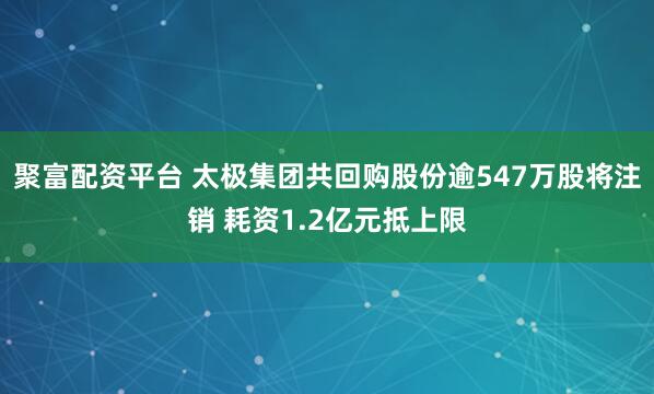 聚富配资平台 太极集团共回购股份逾547万股将注销 耗资1.2亿元抵上限