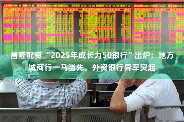 昌隆配资 “2025年成长力50银行”出炉：地方城商行一马当先，外资银行异军突起
