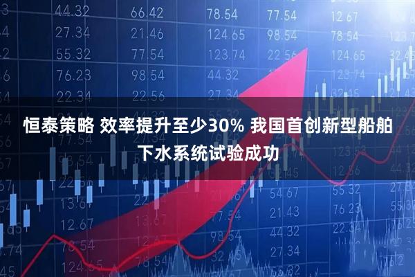 恒泰策略 效率提升至少30% 我国首创新型船舶下水系统试验成功