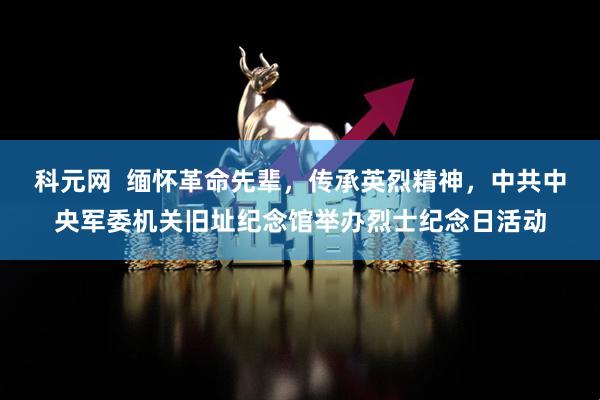 科元网  缅怀革命先辈，传承英烈精神，中共中央军委机关旧址纪念馆举办烈士纪念日活动